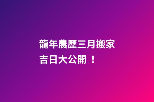 龍年農歷三月搬家吉日大公開！